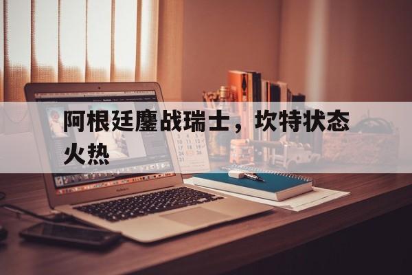 关于阿根廷鏖战瑞士，坎特状态火热的信息